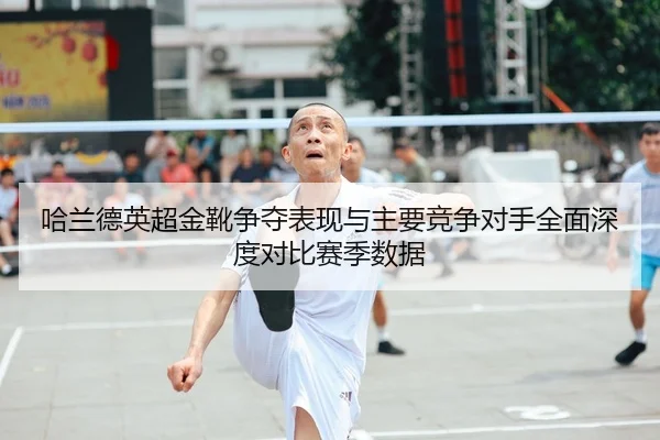 哈兰德英超金靴争夺表现与主要竞争对手全面深度对比赛季数据